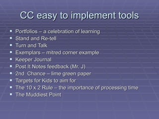 CC easy to implement tools Portfolios – a celebration of learning Stand and Re-tell Turn and Talk Exemplars – mitred corner example Keeper Journal Post It Notes feedback (Mr. J) 2nd  Chance – lime green paper Targets for Kids to aim for The 10 x 2 Rule – the importance of processing time The Muddiest Point 