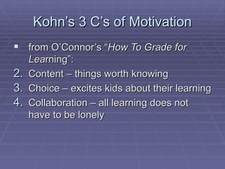 Kohn’s 3 C’s of Motivation from O’Connor’s “ How To Grade for Lea rning”: Content – things worth knowing Choice – excites kids about their learning Collaboration – all learning does not have to be lonely 
