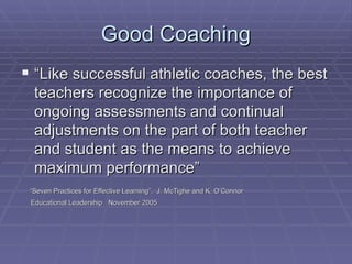 Good Coaching “ Like successful athletic coaches, the best teachers recognize the importance of ongoing assessments and continual adjustments on the part of both teacher and student as the means to achieve maximum performance” “ Seven Practices for Effective Learning”,  J. McTighe and K. O’Connor  Educational Leadership  November 2005 