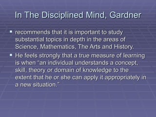 In The Disciplined Mind, Gardner recommends that it is important to study substantial topics in depth in the areas of Science, Mathematics, The Arts and History.  He feels strongly that a true measure of learning is when “an individual understands a concept, skill, theory or domain of knowledge to the extent that he or she can apply it appropriately in a new situation.”  