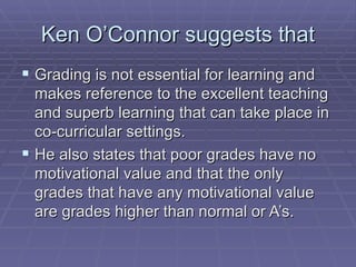 Ken O’Connor suggests that Grading is not essential for learning and makes reference to the excellent teaching and superb learning that can take place in co-curricular settings.  He also states that poor grades have no motivational value and that the only grades that have any motivational value are grades higher than normal or A’s. 