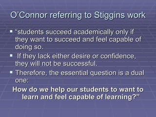 O’Connor referring to Stiggins work “ students succeed academically only if they want to succeed and feel capable of doing so. If they lack either desire or confidence, they will not be successful.  Therefore, the essential question is a dual one:  How do we help our students to want to learn and feel capable of learning?” 