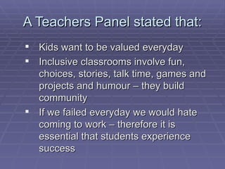 A Teachers Panel stated that: Kids want to be valued everyday Inclusive classrooms involve fun, choices, stories, talk time, games and projects and humour – they build community If we failed everyday we would hate coming to work – therefore it is essential that students experience success 