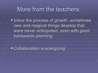 More from the teachers: Value the process of growth, sometimes new and magical things develop that were never anticipated, even with good backwards planning Collaboration is energizing  