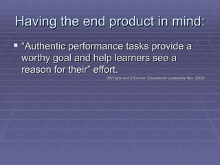 Having the end product in mind: “ Authentic performance tasks provide a worthy goal and help learners see a reason for their” effort.  (McTighe and O’Connor, Educational Leadership Nov. 2005) 