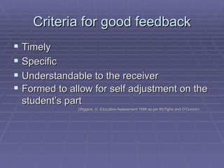 Criteria for good feedback Timely Specific Understandable to the receiver Formed to allow for self adjustment on the student’s part   (Wiggins, G. Educative Assessment 1998 as per McTighe and O’Connor) 