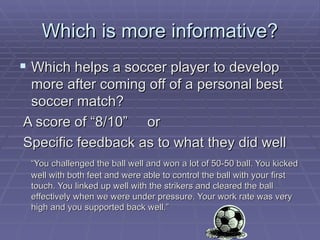 Which is more informative? Which helps a soccer player to develop more after coming off of a personal best soccer match?  A score of “8/10”  or  Specific feedback as to what they did well “ You challenged the ball well and won a lot of 50-50 ball. You kicked well with both feet and were able to control the ball with your first touch. You linked up well with the strikers and cleared the ball effectively when we were under pressure. Your work rate was very high and you supported back well.” 