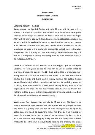 PE-MC-EAE
Page 1/2
Template created by Yolanda Cabré under ©©
Materials created by Sorina Monica Andrei under ©©
This worksheet can be freely used and modified mentioning its source.
Assessment
Unit European Citizens
Answer key
Listening Activity – the text:
Yunus comes from Istanbul, Turkey and he is 28 years old. He lives with his
parents in a centrally located flat and he works as a clerk for the municipality.
There is a wide range of activities he does at work and he likes challenges.
After work he enjoys going with his colleagues to drink black tea and relax in a
tea shop and at the weekend he meets his friends and eats kebap and baklava
at his favourite traditional restaurant from Taksim. He is a Fenerbahce fan and
sometimes he goes to the stadium to support his football team in important
competitions. He is friendly and has many foreign friends and when they visit
him, he is their guide in the city presenting them the most important places in
the historic part of the city.
Ubald is a personal trainer who works at the biggest gym in Tarragona,
Catalonia. He is 32 years old and he lives with his wife in a small rented flat
near the cathedral. He eats only healthy food and he tries to encourage many
young peole to take care of their diet and health. In his free time he likes
meeting his friends and taking part in weekly trainings for building human
towers. He gets involved in this activity every year and for him being a member
in the big team who builds the human towers during the city fiesta is a big
responsability and pride. He has many friends abroad as well and when they
visit him, he likes presenting them the ancient part of the city and showing them
the ruins which are today the witnesses of history.
Maria comes from Arezzo, Italy and she is 27 years old. She lives in her
family’s house from her hometown with her parents and two younger brothers.
She works in a jewelry shop and her job is to make jewelries, to repair the
broken ones and to advise customers. In her free time she likes meeting her
friends for a coffee in the main square of the town where the film “La vita e
bella” was shot and to go shopping. Every year she takes part, as all the town
inhabitants do, in the town medieval fiesta watching and cheering the people
 