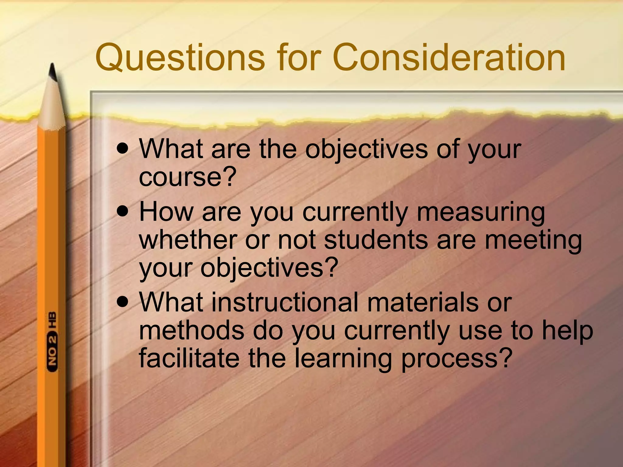 Questions for Consideration What are the objectives of your course? How are you currently measuring whether or not students are meeting your objectives? What instructional materials or methods do you currently use to help facilitate the learning process?