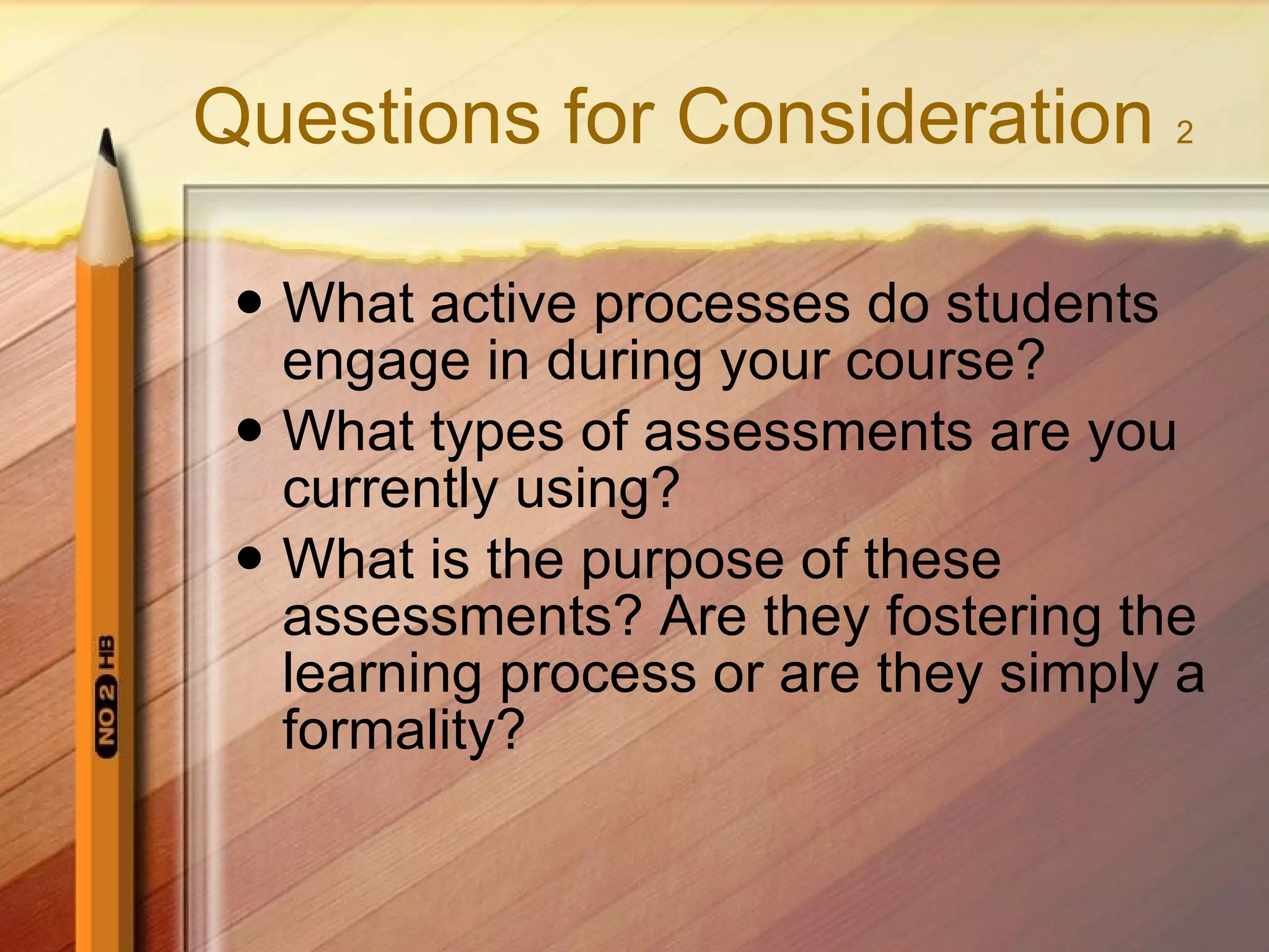 Questions for Consideration 2 What active processes do students engage in during your course? What types of assessments are you currently using? What is the purpose of these assessments? Are they fostering the learning process or are they simply a formality?