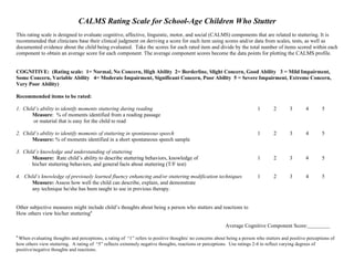 CALMS Rating Scale for School-Age Children Who Stutter
This rating scale is designed to evaluate cognitive, affective, linguistic, motor, and social (CALMS) components that are related to stuttering. It is
recommended that clinicians base their clinical judgment on deriving a score for each item using scores and/or data from scales, tests, as well as
documented evidence about the child being evaluated. Take the scores for each rated item and divide by the total number of items scored within each
component to obtain an average score for each component. The average component scores become the data points for plotting the CALMS profile.


COGNITIVE: (Rating scale: 1= Normal, No Concern, High Ability 2= Borderline, Slight Concern, Good Ability 3 = Mild Impairment,
Some Concern, Variable Ability 4= Moderate Impairment, Significant Concern, Poor Ability 5 = Severe Impairment, Extreme Concern,
Very Poor Ability)

Recommended items to be rated:

1. Child’s ability to identify moments stuttering during reading                                                          1       2       3       4       5
       Measure: % of moments identified from a reading passage
        or material that is easy for the child to read

2. Child’s ability to identify moments of stuttering in spontaneous speech                                                1       2       3       4       5
       Measure: % of moments identified in a short spontaneous speech sample

3. Child’s knowledge and understanding of stuttering
       Measure: Rate child’s ability to describe stuttering behaviors, knowledge of                                       1       2       3       4       5
       his/her stuttering behaviors, and general facts about stuttering (T/F test)

4. Child’s knowledge of previously learned fluency enhancing and/or stuttering modification techniques                    1       2       3       4       5
      Measure: Assess how well the child can describe, explain, and demonstrate
      any technique he/she has been taught to use in previous therapy.


Other subjective measures might include child’s thoughts about being a person who stutters and reactions to
How others view his/her stutteringa

                                                                                                         Average Cognitive Component Score:
a
 When evaluating thoughts and perceptions, a rating of “1” refers to positive thoughts/ no concerns about being a person who stutters and positive perceptions of
how others view stuttering. A rating of “5” reflects extremely negative thoughts, reactions or perceptions. Use ratings 2-4 to reflect varying degrees of
positive/negative thoughts and reactions.
 