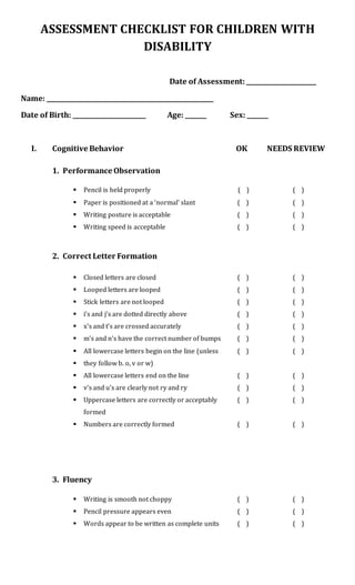ASSESSMENT CHECKLIST FOR CHILDREN WITH
DISABILITY
Date of Assessment:_______________________
Name: _______________________________________________________
Date of Birth: ________________________ Age: _______ Sex: _______
I. Cognitive Behavior OK NEEDS REVIEW
1. Performance Observation
 Pencil is held properly ( ) ( )
 Paper is positioned at a ‘normal’ slant ( ) ( )
 Writing posture is acceptable ( ) ( )
 Writing speed is acceptable ( ) ( )
2. Correct Letter Formation
 Closed letters are closed ( ) ( )
 Looped letters are looped ( ) ( )
 Stick letters are not looped ( ) ( )
 i’s and j’s are dotted directly above ( ) ( )
 x’s and t’s are crossed accurately ( ) ( )
 m’s and n’s have the correct number of bumps ( ) ( )
 All lowercase letters begin on the line (unless ( ) ( )
 they follow b. o, v or w)
 All lowercase letters end on the line ( ) ( )
 v’s and u’s are clearly not ry and ry ( ) ( )
 Uppercase letters are correctly or acceptably ( ) ( )
formed
 Numbers are correctly formed ( ) ( )
3. Fluency
 Writing is smooth not choppy ( ) ( )
 Pencil pressure appears even ( ) ( )
 Words appear to be written as complete units ( ) ( )
 