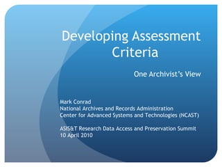 Developing Assessment Criteria One Archivist’s View Mark Conrad National Archives and Records Administration Center for Advanced Systems and Technologies (NCAST) ASIS&T Research Data Access and Preservation Summit 10 April 2010 