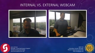 INTERNAL  VS.  EXTERNAL  WEBCAM
Jana	
  Lehman	
  
Manager,	
  eLearning	
  Student	
  Support	
  
Sinclair	
  Community	
  College	
  
jana.lehman@sinclair.edu	
  
Adel	
  Lelo	
  	
  	
  	
  	
  	
  	
  	
  	
  	
  	
  	
  	
  	
  	
  	
  	
  	
  	
  	
  	
  	
  	
  	
  	
  	
  	
  	
  	
  	
  	
  	
  	
  	
  	
  	
  	
  	
  	
  	
  
EvaluaFon	
  Vendor	
  Manager	
  	
  	
  	
  	
  	
  	
  	
  	
  	
  	
  	
  	
  	
  	
  	
  	
  	
  	
  	
  	
  	
  	
  	
  	
  	
  	
  	
  	
  	
  	
  	
  	
  	
  
Western	
  Governors	
  University	
  	
  	
  	
  	
  	
  	
  	
  	
  	
  	
  	
  	
  	
  	
  	
  	
  	
  	
  	
  	
  	
  	
  	
  	
  	
  	
  	
  	
  	
  	
  	
  	
  	
  	
  	
  	
  	
  	
  	
  
Adel.Lelo@wgu.edu	
  
 