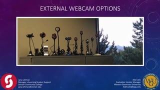 EXTERNAL  WEBCAM  OPTIONS
Jana	
  Lehman	
  
Manager,	
  eLearning	
  Student	
  Support	
  
Sinclair	
  Community	
  College	
  
jana.lehman@sinclair.edu	
  
Adel	
  Lelo	
  	
  	
  	
  	
  	
  	
  	
  	
  	
  	
  	
  	
  	
  	
  	
  	
  	
  	
  	
  	
  	
  	
  	
  	
  	
  	
  	
  	
  	
  	
  	
  	
  	
  	
  	
  	
  	
  	
  	
  
EvaluaFon	
  Vendor	
  Manager	
  	
  	
  	
  	
  	
  	
  	
  	
  	
  	
  	
  	
  	
  	
  	
  	
  	
  	
  	
  	
  	
  	
  	
  	
  	
  	
  	
  	
  	
  	
  	
  	
  	
  
Western	
  Governors	
  University	
  	
  	
  	
  	
  	
  	
  	
  	
  	
  	
  	
  	
  	
  	
  	
  	
  	
  	
  	
  	
  	
  	
  	
  	
  	
  	
  	
  	
  	
  	
  	
  	
  	
  	
  	
  	
  	
  	
  	
  
Adel.Lelo@wgu.edu	
  
 