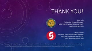 THANK  YOU!
Jana	
  Lehman	
  
Manager,	
  eLearning	
  Student	
  Support	
  
SINCLAIR	
  COMMUNITY	
  COLLEGE	
  
jana.lehman@sinclair.edu	
  
Adel	
  Lelo	
  	
  	
  	
  	
  	
  	
  	
  	
  	
  	
  	
  	
  	
  	
  	
  	
  	
  	
  	
  	
  	
  
EvaluaFon	
  Vendor	
  Manager	
  	
  	
  	
  	
  	
  	
  	
  	
  	
  	
  	
  	
  	
  	
  	
  	
  	
  	
  	
  	
  	
  
WESTERN	
  GOVERNORS	
  UNIVERSITY	
  
Adel.Lelo@wgu.edu	
  
This	
  product	
  was	
  funded	
  in	
  part	
  by	
  a	
  	
  grant	
  awarded	
  by	
  the	
  U.S.	
  Department	
  of	
  Labor’s	
  Employment	
  and	
  Training	
  AdministraFon.	
  The	
  product	
  was	
  created	
  by	
  the	
  grantee	
  and	
  does	
  not	
  necessarily	
  reﬂect	
  the	
  
oﬃcial	
  posiFon	
  of	
  the	
  U.S.	
  Department	
  of	
  Labor.	
  The	
  Department	
  of	
  Labor	
  makes	
  no	
  guarantees,	
  warranFes,	
  or	
  assurances	
  of	
  any	
  kind,	
  express	
  or	
  implied,	
  with	
  respect	
  to	
  such	
  informaFon,	
  including	
  any	
  
informaFon	
  on	
  linked	
  sites	
  and	
  including,	
  but	
  not	
  limited	
  to,	
  accuracy	
  of	
  the	
  informaFon	
  or	
  its	
  completeness,	
  Fmeliness,	
  usefulness,	
  adequacy,	
  conFnued	
  availability,	
  or	
  ownership.	
  
 