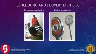 Jana	
  Lehman	
  
Manager,	
  eLearning	
  Student	
  Support	
  
Sinclair	
  Community	
  College	
  
jana.lehman@sinclair.edu	
  
Adel	
  Lelo	
  	
  	
  	
  	
  	
  	
  	
  	
  	
  	
  	
  	
  	
  	
  	
  	
  	
  	
  	
  	
  	
  	
  	
  	
  	
  	
  	
  	
  	
  	
  	
  	
  	
  	
  	
  	
  	
  	
  	
  
EvaluaFon	
  Vendor	
  Manager	
  	
  	
  	
  	
  	
  	
  	
  	
  	
  	
  	
  	
  	
  	
  	
  	
  	
  	
  	
  	
  	
  	
  	
  	
  	
  	
  	
  	
  	
  	
  	
  	
  	
  
Western	
  Governors	
  University	
  	
  	
  	
  	
  	
  	
  	
  	
  	
  	
  	
  	
  	
  	
  	
  	
  	
  	
  	
  	
  	
  	
  	
  	
  	
  	
  	
  	
  	
  	
  	
  	
  	
  	
  	
  	
  	
  	
  	
  
Adel.Lelo@wgu.edu	
  
In-­‐person	
  proctoring	
   Online	
  proctoring	
  
SCHEDULING  AND  DELIVERY  METHODS
 