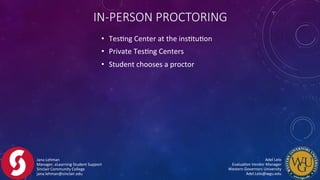 •  TesFng	
  Center	
  at	
  the	
  insFtuFon	
  
•  Private	
  TesFng	
  Centers	
  
•  Student	
  chooses	
  a	
  proctor	
  
IN-­‐PERSON  PROCTORING
Jana	
  Lehman	
  
Manager,	
  eLearning	
  Student	
  Support	
  
Sinclair	
  Community	
  College	
  
jana.lehman@sinclair.edu	
  
Adel	
  Lelo	
  	
  	
  	
  	
  	
  	
  	
  	
  	
  	
  	
  	
  	
  	
  	
  	
  	
  	
  	
  	
  	
  	
  	
  	
  	
  	
  	
  	
  	
  	
  	
  	
  	
  	
  	
  	
  	
  	
  	
  
EvaluaFon	
  Vendor	
  Manager	
  	
  	
  	
  	
  	
  	
  	
  	
  	
  	
  	
  	
  	
  	
  	
  	
  	
  	
  	
  	
  	
  	
  	
  	
  	
  	
  	
  	
  	
  	
  	
  	
  	
  
Western	
  Governors	
  University	
  	
  	
  	
  	
  	
  	
  	
  	
  	
  	
  	
  	
  	
  	
  	
  	
  	
  	
  	
  	
  	
  	
  	
  	
  	
  	
  	
  	
  	
  	
  	
  	
  	
  	
  	
  	
  	
  	
  	
  
Adel.Lelo@wgu.edu	
  
 