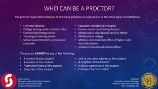 The	
  proctor	
  CANNOT	
  be	
  any	
  of	
  the	
  following:	
  
•  A	
  current	
  Sinclair	
  student	
  
•  A	
  relaFve	
  of	
  the	
  student	
  
•  A	
  personal	
  friend	
  of	
  the	
  student	
  
•  Coworker	
  of	
  the	
  student	
  
Jana	
  Lehman	
  
Manager,	
  eLearning	
  Student	
  Support	
  
Sinclair	
  Community	
  College	
  
jana.lehman@sinclair.edu	
  
Adel	
  Lelo	
  	
  	
  	
  	
  	
  	
  	
  	
  	
  	
  	
  	
  	
  	
  	
  	
  	
  	
  	
  	
  	
  	
  	
  	
  	
  	
  	
  	
  	
  	
  	
  	
  	
  	
  	
  	
  	
  	
  	
  
EvaluaFon	
  Vendor	
  Manager	
  	
  	
  	
  	
  	
  	
  	
  	
  	
  	
  	
  	
  	
  	
  	
  	
  	
  	
  	
  	
  	
  	
  	
  	
  	
  	
  	
  	
  	
  	
  	
  	
  	
  
Western	
  Governors	
  University	
  	
  	
  	
  	
  	
  	
  	
  	
  	
  	
  	
  	
  	
  	
  	
  	
  	
  	
  	
  	
  	
  	
  	
  	
  	
  	
  	
  	
  	
  	
  	
  	
  	
  	
  	
  	
  	
  	
  	
  
Adel.Lelo@wgu.edu	
  
The	
  proctor	
  must	
  either	
  hold	
  one	
  of	
  the	
  these	
  posiFons	
  or	
  work	
  at	
  one	
  of	
  the	
  these	
  types	
  of	
  insFtuFons:	
  
WHO  CAN  BE  A  PROCTOR?
•  EducaFon	
  director	
  at	
  a	
  hospital	
  
•  Human	
  resources	
  training	
  director	
  
•  Military	
  base	
  educaFonal	
  services	
  oﬃcer	
  
•  Military	
  base	
  college	
  
•  Military	
  commissioned	
  oﬃce	
  of	
  higher	
  rank	
  
than	
  the	
  student	
  
•  Embassy	
  educaFonal	
  center/oﬃcer	
  
•  Full-­‐Fme	
  librarian	
  
•  College	
  tesFng	
  center	
  administrator	
  
•  Commercial	
  tesFng	
  center	
  
•  Tutoring	
  or	
  learning	
  center	
  
•  School	
  superintendent,	
  principal	
  or	
  	
  
counselor	
  
•  Live	
  at	
  the	
  same	
  address	
  as	
  the	
  student	
  
•  A	
  neighbor	
  of	
  the	
  student	
  
•  A	
  direct	
  supervisor	
  of	
  the	
  student	
  
•  Employed	
  by	
  the	
  student	
  
 