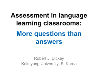 Assessment in language
learning classrooms:
More questions than
answers
Robert J. Dickey
Keimyung University, S. Korea
 