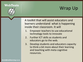 Wrap Up A  toolkit that will assist educators and learners understand  what is happening inside their classroom. It will Empower teachers to use educational technology tools to innovate  Further ICT skills as students and educators go to the web.  Develop students and educators capacity to think a bit more about their learning and teaching with meta cognitive resources. 
