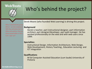 Who’s behind the project? Derek Moore (who founded Web Learning) is driving this project.  Background Derek is teacher, part instructional designer, part information architect, part designer/developer, part web manager. He has worked professionally on the web and with web users since 1999.  Specialties: Instructional Design, Information Architecture, Web Design, Web Development, History Teaching , Education Lecturing  and ICT integration Qualifications M Ed Computer Assisted Education (cum laude) University of Pretoria Who is behind the project? Who’s  on the implementation team? Will the activities be free?  Who will author the materials? How sustainable is this project? Can I sign up?  