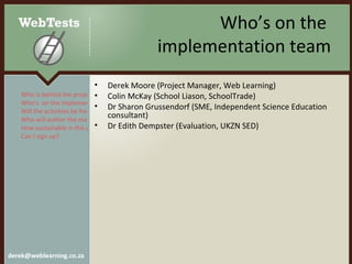 Who’s on the  implementation team Derek Moore (Project Manager, Web Learning) Colin McKay (School Liason, SchoolTrade) Dr Sharon Grussendorf (SME, Independent Science Education consultant) Dr Edith Dempster (Evaluation, UKZN SED) Who is behind the project? Who’s  on the implementation team? Will the activities be free?  Who will author the materials? How sustainable is this project? Can I sign up?  