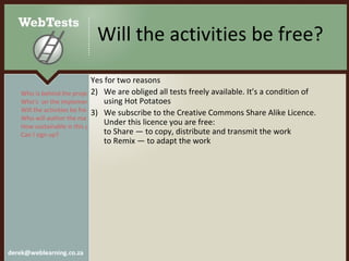 Will the activities be free?  Yes for two reasons We are obliged all tests freely available. It’s a condition of using Hot Potatoes We subscribe to the Creative Commons Share Alike Licence. Under this licence you are free: to Share — to copy, distribute and transmit the work to Remix — to adapt the work Who is behind the project? Who’s  on the implementation team? Will the activities be free?  Who will author the materials? How sustainable is this project? Can I sign up?  