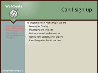 Can I sign up The project is still in Alpha Stage. We are Looking for funding Developing the web site Writing manuals and resources looking for Subject Matter Experts Identifying schools and teachers Who is behind the project? Who’s  on the implementation team? Will the activities be free?  Who will author the materials? How sustainable is this project? Can I sign up?  
