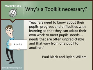 Why’s a Toolkit necessary? Teachers need to know about their pupils' progress and difficulties with learning so that they can adapt their own work to meet pupils' needs -- needs that are often unpredictable and that vary from one pupil to another.”   Paul Black and Dylan Wiliam  A toolkit 