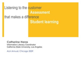 Listening to the customer    Assessment   that makes a difference    Student learning Catherine Haras Information Literacy Coordinator  California State University, Los Angeles  ALA Annual, Chicago 2009 