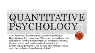 - the American Psychological Association defines
Quantitative Psychology as “ the study of methods and
techniques for the measurement of human attributes,
the statistical and mathematical modeling of
psychological processes, the design of research studies,
and the analysis of psychological data”.
 