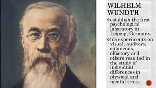 establish the first
psychological
laboratory in
Leipzig, Germany.
his experiments on
visual, auditory,
cutaneous,
olfactory and
others resulted in
the study of
individual
differences in
physical and
mental traits.
 