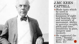 Made tests which
he used in
measuring
keenness of sight
and hearing, rate
and accuracy of
movement, ability
to perceive weight,
pitch and time,
sensitivity to pain,
imagery and
memory.
He suggested the
term “ mental
tests” in 1890.(
Ross, 41)
 