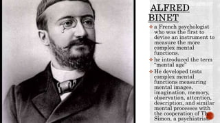  a French psychologist
who was the first to
devise an instrument to
measure the more
complex mental
functions.
 he introduced the term
“mental age”
 He developed tests
complex mental
functions measuring
mental images,
imagination, memory,
observation, attention,
description, and similar
mental processes with
the cooperation of Th.
Simon, a psychiatrist.
 