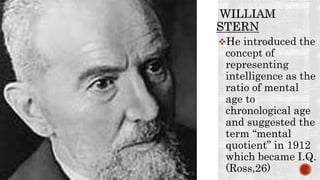 He introduced the
concept of
representing
intelligence as the
ratio of mental
age to
chronological age
and suggested the
term “mental
quotient” in 1912
which became I.Q.
(Ross,26)
 