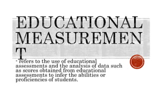 - refers to the use of educational
assessments and the analysis of data such
as scores obtained from educational
assessments to infer the abilities or
proficiencies of students.
 