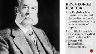 an English school
master who started
the earliest scientific
process of measuring
achievements of
pupils.
in 1864, he devised
an instrument called
the “ Scale Book”.
inventor of
Educational
Measurement.
 