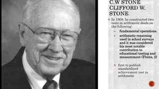  In 1908, he constructed two
tests in arithmetic deals on
the following:
 fundamental operations.
 arithmetic reasoning
used in school surveys
and it was considered
his most notable
contribution to
educational testing and
measurement (Flores, 2)
.
 first to publish
standardized
achievement test in
arithmetic
 