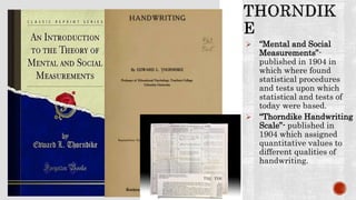  “Mental and Social
Measurements”-
published in 1904 in
which where found
statistical procedures
and tests upon which
statistical and tests of
today were based.
 “Thorndike Handwriting
Scale”- published in
1904 which assigned
quantitative values to
different qualities of
handwriting.
 