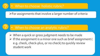 ?
For assignments that involve a larger number of criteria
• When to choose holistic rubric?
• When to choose an analytic rubric?
?
 When a quick or gross judgment needs to be made
 If the assignment is a minor one such as brief assignment (
e.g. check, check-plus, or no check) to quickly review
student work
 