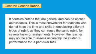 General/ Generic Rubric
It contains criteria that are general and can be applied
across tasks. This is most convenient for teachers who
do not have the time and skills in developing different
types of rubric as they can reuse the same rubric for
several tasks or assignments. However, the teacher
may not be able to assess accurately the student’s
performance for a particular task.
 