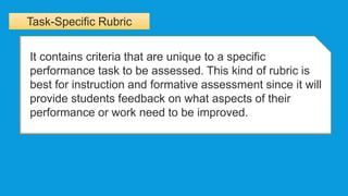 Task-Specific Rubric
It contains criteria that are unique to a specific
performance task to be assessed. This kind of rubric is
best for instruction and formative assessment since it will
provide students feedback on what aspects of their
performance or work need to be improved.
 