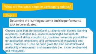 What are the basic steps in developing rubrics?
Step 1:
Determine the learning outcome and the performance
task to be evaluated.
Choose tasks that are essential (i.e., aligned with desired learning
outcomes), authentic (i.e., involves meaningful and real-life
application of skills), complex (i.e., contains numerous possibilities
for application, extensions, and connections of knowledge and
skills), feasible (i.e., can be done given the time constraints and
availability of resources), and measurable (i.e., it can be observed
and measured).
 