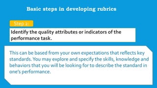 Step 2:
Identify the quality attributes or indicators of the
performance task.
This can be based from your own expectations that reflects key
standards.You may explore and specify the skills, knowledge and
behaviors that you will be looking for to describe the standard in
one’s performance.
Basic steps in developing rubrics
 