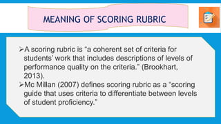 MEANING OF SCORING RUBRIC
A scoring rubric is “a coherent set of criteria for
students’ work that includes descriptions of levels of
performance quality on the criteria.” (Brookhart,
2013).
Mc Millan (2007) defines scoring rubric as a “scoring
guide that uses criteria to differentiate between levels
of student proficiency.”
 