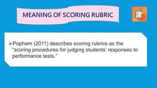 Popham (2011) describes scoring rubrics as the
“scoring procedures for judging students’ responses to
performance tests.”
MEANING OF SCORING RUBRIC
 