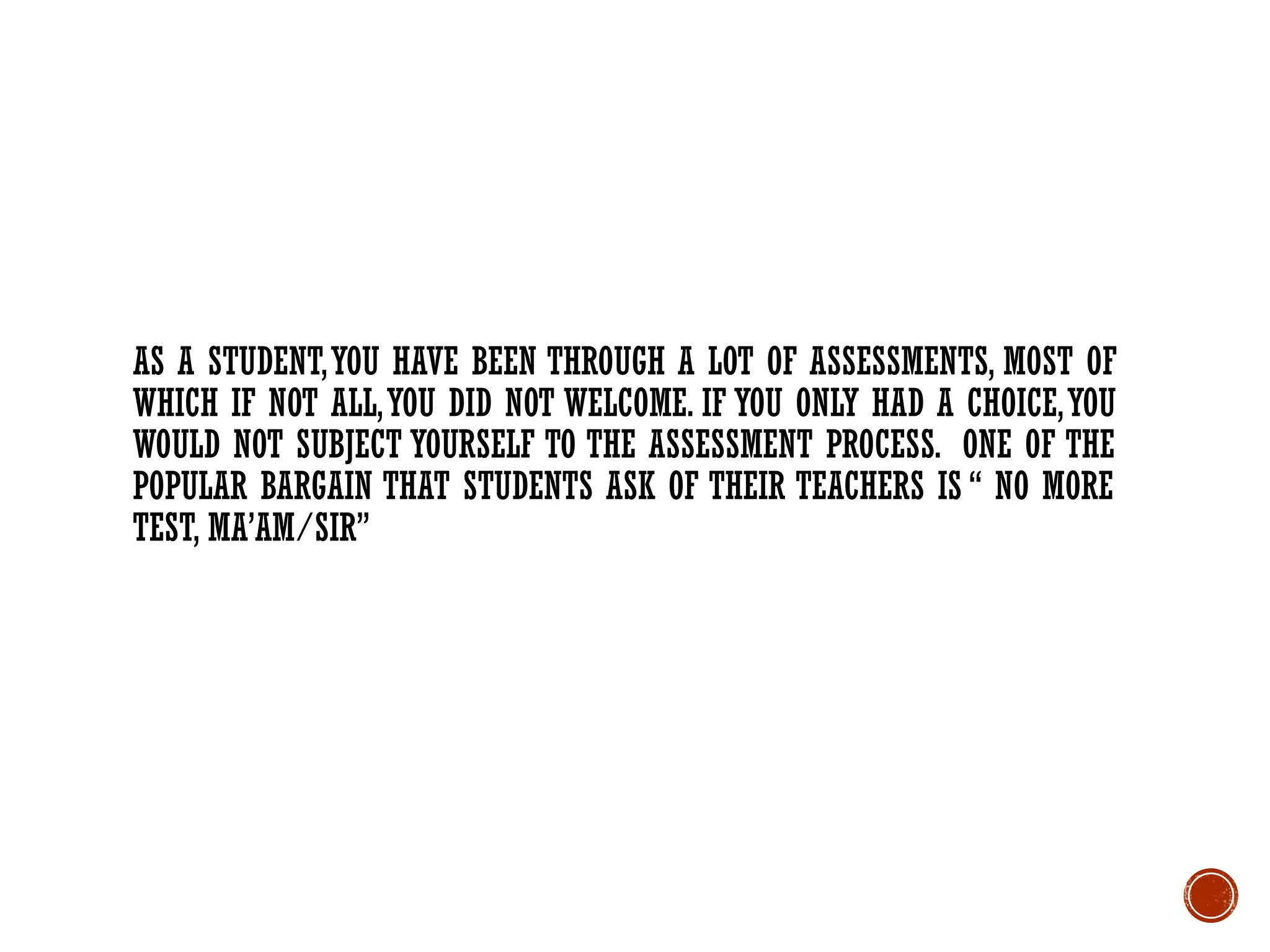 AS A STUDENT,YOU HAVE BEEN THROUGH A LOT OF ASSESSMENTS, MOST OF
WHICH IF NOT ALL,YOU DID NOT WELCOME. IF YOU ONLY HAD A CHOICE,YOU
WOULD NOT SUBJECT YOURSELF TO THE ASSESSMENT PROCESS. ONE OF THE
POPULAR BARGAIN THAT STUDENTS ASK OF THEIR TEACHERS IS “ NO MORE
TEST, MA’AM/SIR”
 
