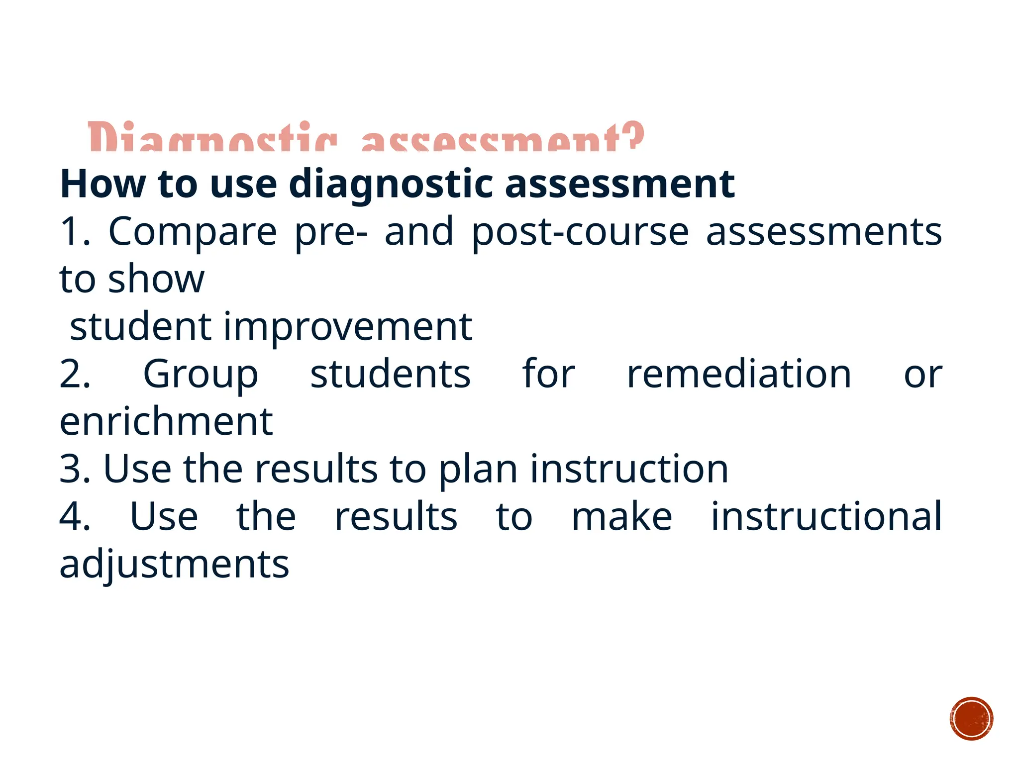 Diagnostic assessment?
How to use diagnostic assessment
1. Compare pre- and post-course assessments
to show
student improvement
2. Group students for remediation or
enrichment
3. Use the results to plan instruction
4. Use the results to make instructional
adjustments
 