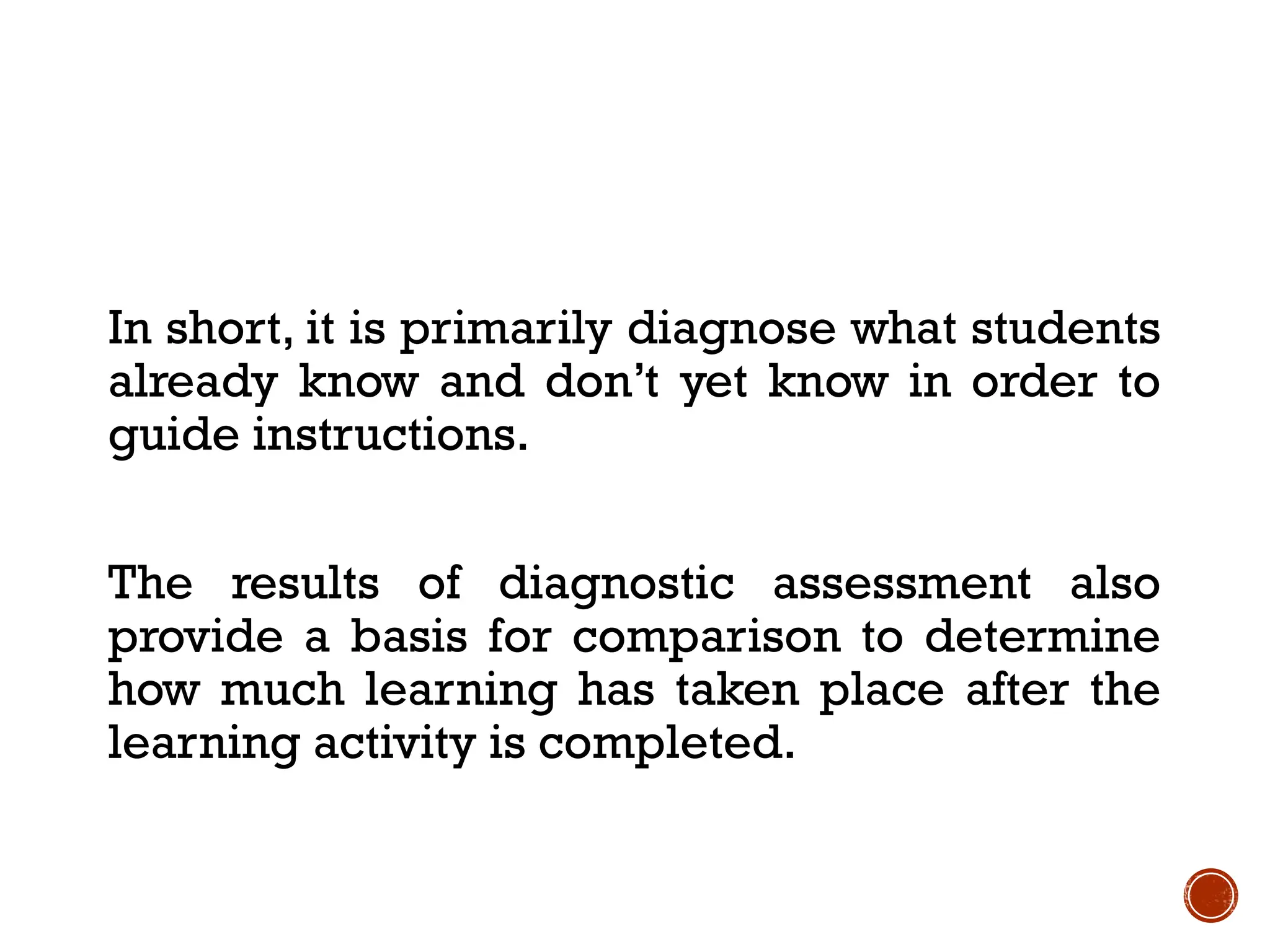 In short, it is primarily diagnose what students
already know and don’t yet know in order to
guide instructions.
The results of diagnostic assessment also
provide a basis for comparison to determine
how much learning has taken place after the
learning activity is completed.
 